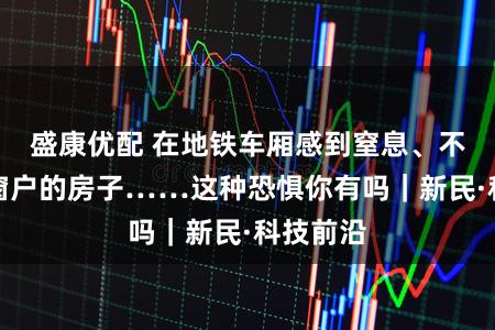 盛康优配 在地铁车厢感到窒息、不敢进没窗户的房子……这种恐惧你有吗｜新民·科技前沿