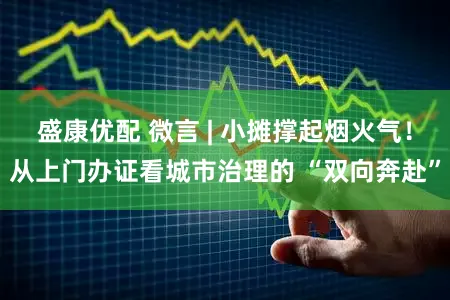 盛康优配 微言 | 小摊撑起烟火气！从上门办证看城市治理的 “双向奔赴”