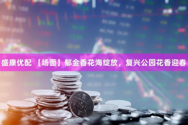 盛康优配 【场面】郁金香花海绽放，复兴公园花香迎春