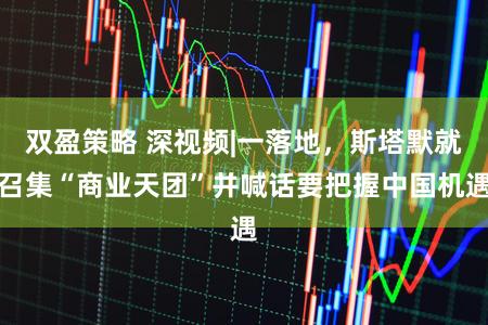 双盈策略 深视频|一落地，斯塔默就召集“商业天团”并喊话要把握中国机遇