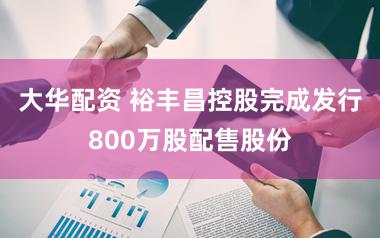 大华配资 裕丰昌控股完成发行800万股配售股份