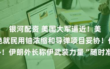 银河配资 美国大军逼近！美媒：伊朗拒绝就民用铀浓缩和导弹项目妥协！伊朗外长称伊武装力量“随时准备扣动扳机”