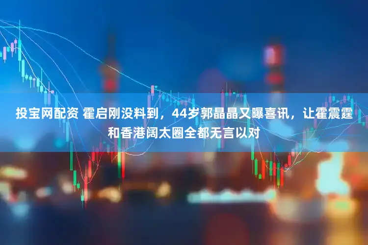 投宝网配资 霍启刚没料到，44岁郭晶晶又曝喜讯，让霍震霆和香港阔太圈全都无言以对