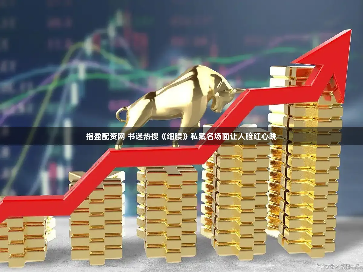 指盈配资网 书迷热搜《细腰》私藏名场面让人脸红心跳