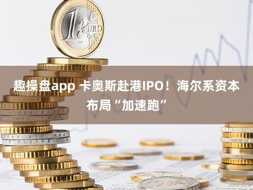 趣操盘app 卡奥斯赴港IPO！海尔系资本布局“加速跑”