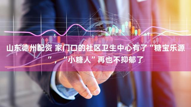 山东德州配资 家门口的社区卫生中心有了“糖宝乐源”，“小糖人”再也不抑郁了