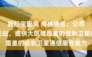 股股宝配资 海格通信：公司研制低轨信关站，提供大区域覆盖的低轨卫星通信服务能力
