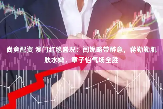 尚竞配资 澳门红毯盛况：闫妮略带醉意，蒋勤勤肌肤水嫩，章子怡气场全胜