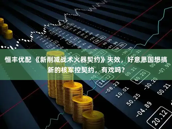 恒丰优配 《新削减战术火器契约》失效，好意思国想搞新的核军控契约，有戏吗？