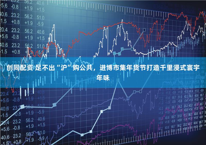 创同配资 足不出“沪”购公共，进博市集年货节打造千里浸式寰宇年味