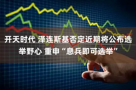 开天时代 泽连斯基否定近期将公布选举野心 重申“息兵即可选举”