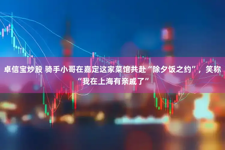 卓信宝炒股 骑手小哥在嘉定这家菜馆共赴“除夕饭之约”，笑称“我在上海有亲戚了”