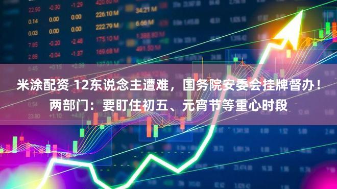 米涂配资 12东说念主遭难，国务院安委会挂牌督办！两部门：要盯住初五、元宵节等重心时段