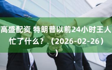高盛配资 特朗普以前24小时王人忙了什么？（2026-02-26）