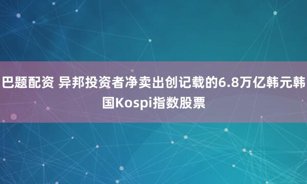 巴题配资 异邦投资者净卖出创记载的6.8万亿韩元韩国Kospi指数股票
