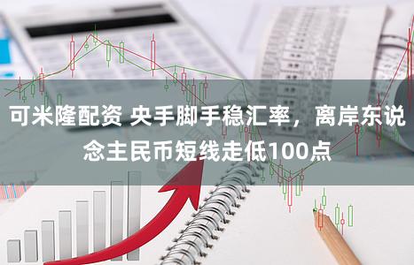 可米隆配资 央手脚手稳汇率，离岸东说念主民币短线走低100点