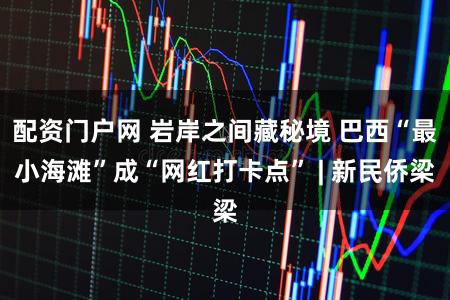 配资门户网 岩岸之间藏秘境 巴西“最小海滩”成“网红打卡点” | 新民侨梁