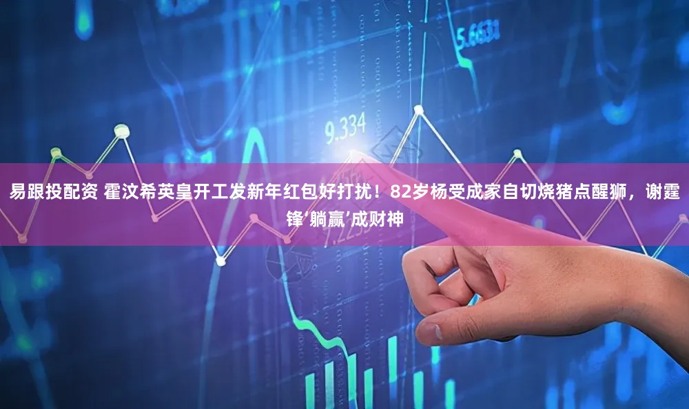 易跟投配资 霍汶希英皇开工发新年红包好打扰！82岁杨受成家自切烧猪点醒狮，谢霆锋‘躺赢’成财神