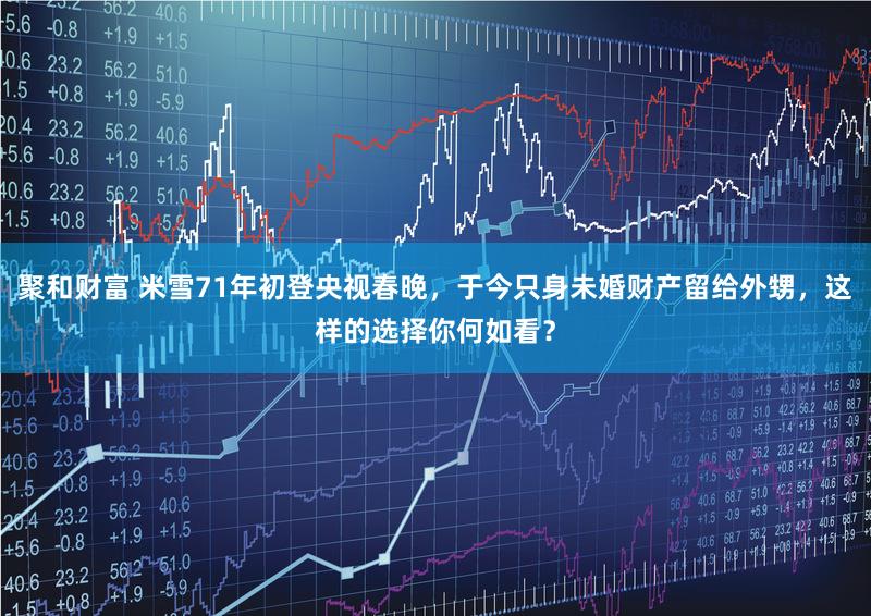 聚和财富 米雪71年初登央视春晚，于今只身未婚财产留给外甥，这样的选择你何如看？