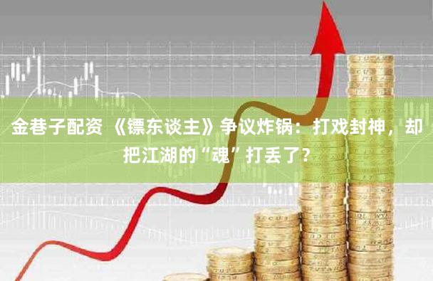 金巷子配资 《镖东谈主》争议炸锅：打戏封神，却把江湖的“魂”打丢了？