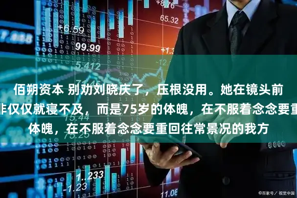 佰朔资本 别劝刘晓庆了，压根没用。她在镜头前剧烈颤抖的手，并非仅仅就寝不及，而是75岁的体魄，在不服着念念要重回往常景况的我方
