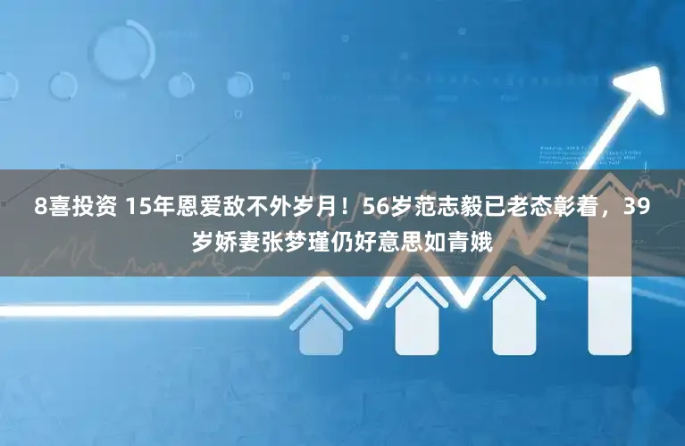 8喜投资 15年恩爱敌不外岁月！56岁范志毅已老态彰着，39岁娇妻张梦瑾仍好意思如青娥