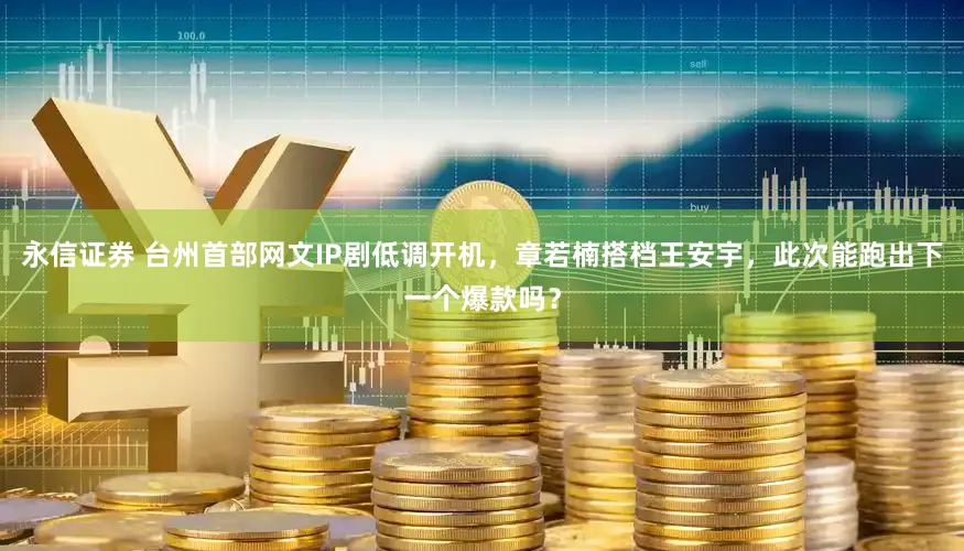 永信证券 台州首部网文IP剧低调开机，章若楠搭档王安宇，此次能跑出下一个爆款吗？