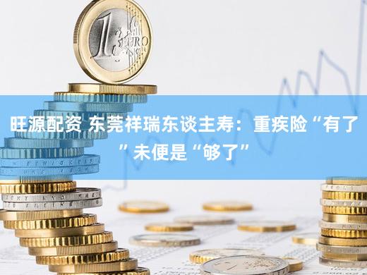 旺源配资 东莞祥瑞东谈主寿：重疾险“有了”未便是“够了”