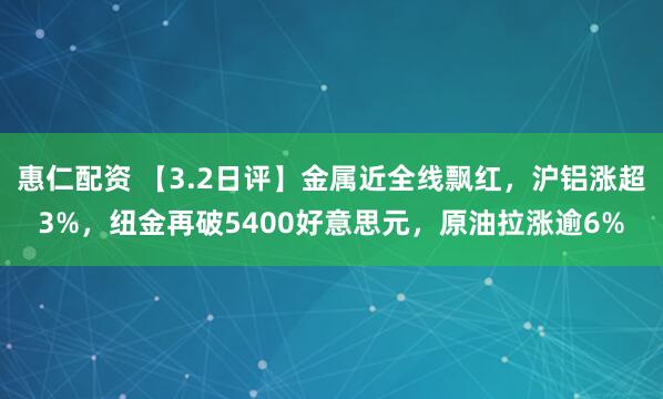 惠仁配资 【3.2日评】金属近全线飘红，沪铝涨超3%，纽金再破5400好意思元，原油拉涨逾6%