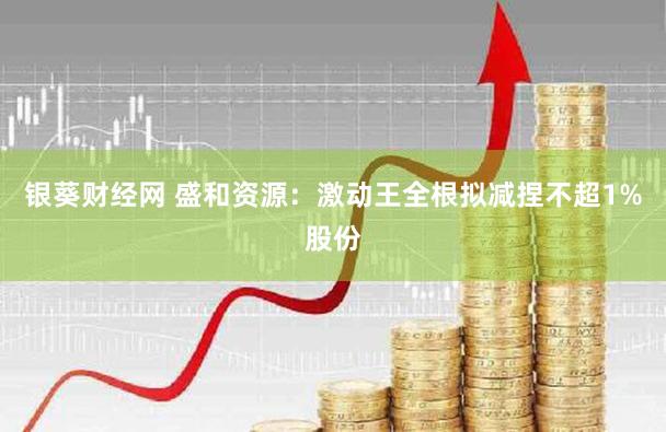 银葵财经网 盛和资源：激动王全根拟减捏不超1%股份