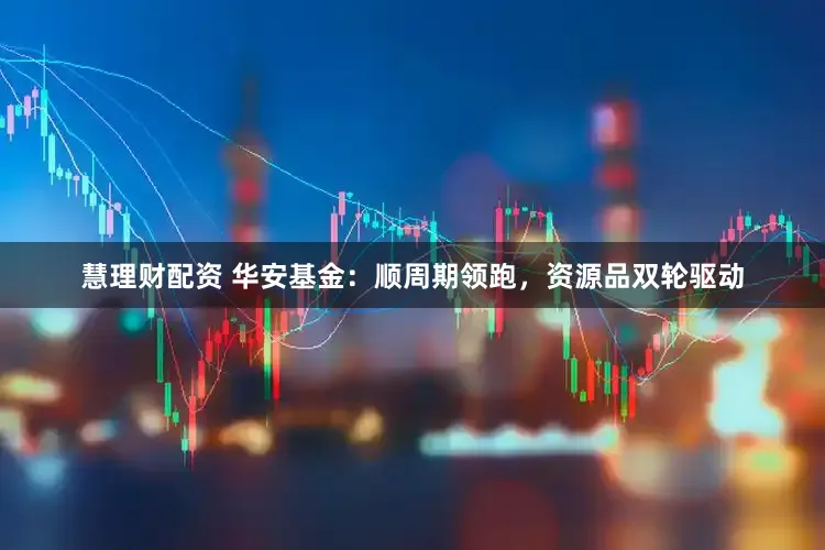 慧理财配资 华安基金：顺周期领跑，资源品双轮驱动