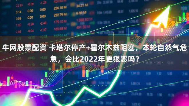 牛网股票配资 卡塔尔停产+霍尔木兹阻塞，本轮自然气危急，会比2022年更狠恶吗？