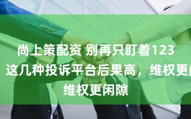 尚上策配资 别再只盯着12315！这几种投诉平台后果高，维权更闲隙