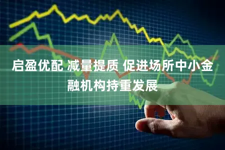 启盈优配 减量提质 促进场所中小金融机构持重发展