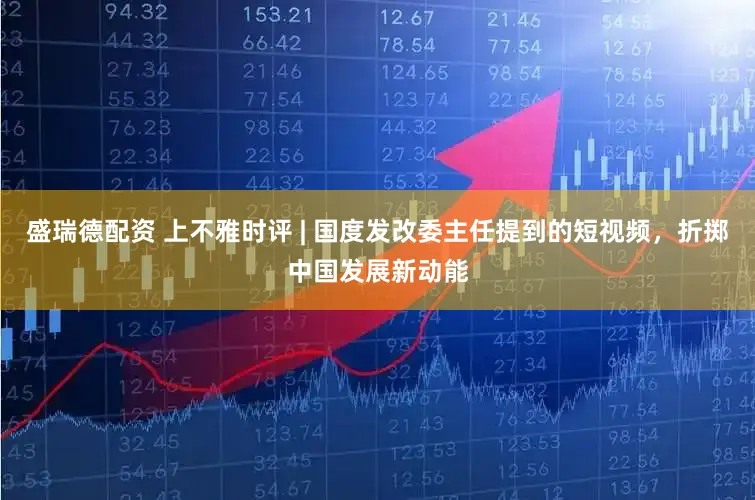 盛瑞德配资 上不雅时评 | 国度发改委主任提到的短视频，折掷中国发展新动能