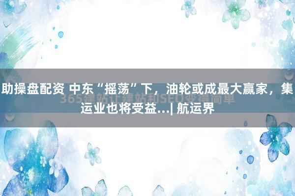 助操盘配资 中东“摇荡”下，油轮或成最大赢家，集运业也将受益...| 航运界