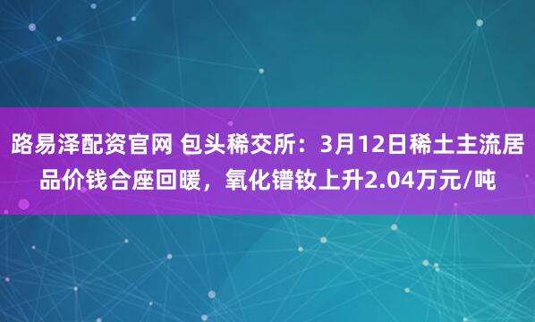 路易泽配资官网 包头稀交所：3月12日稀土主流居品价钱合座回暖，氧化镨钕上升2.04万元/吨
