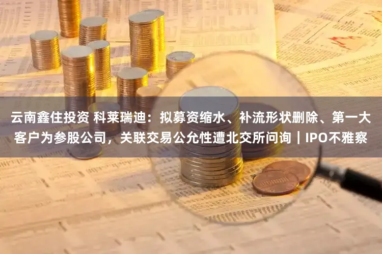 云南鑫住投资 科莱瑞迪：拟募资缩水、补流形状删除、第一大客户为参股公司，关联交易公允性遭北交所问询｜IPO不雅察