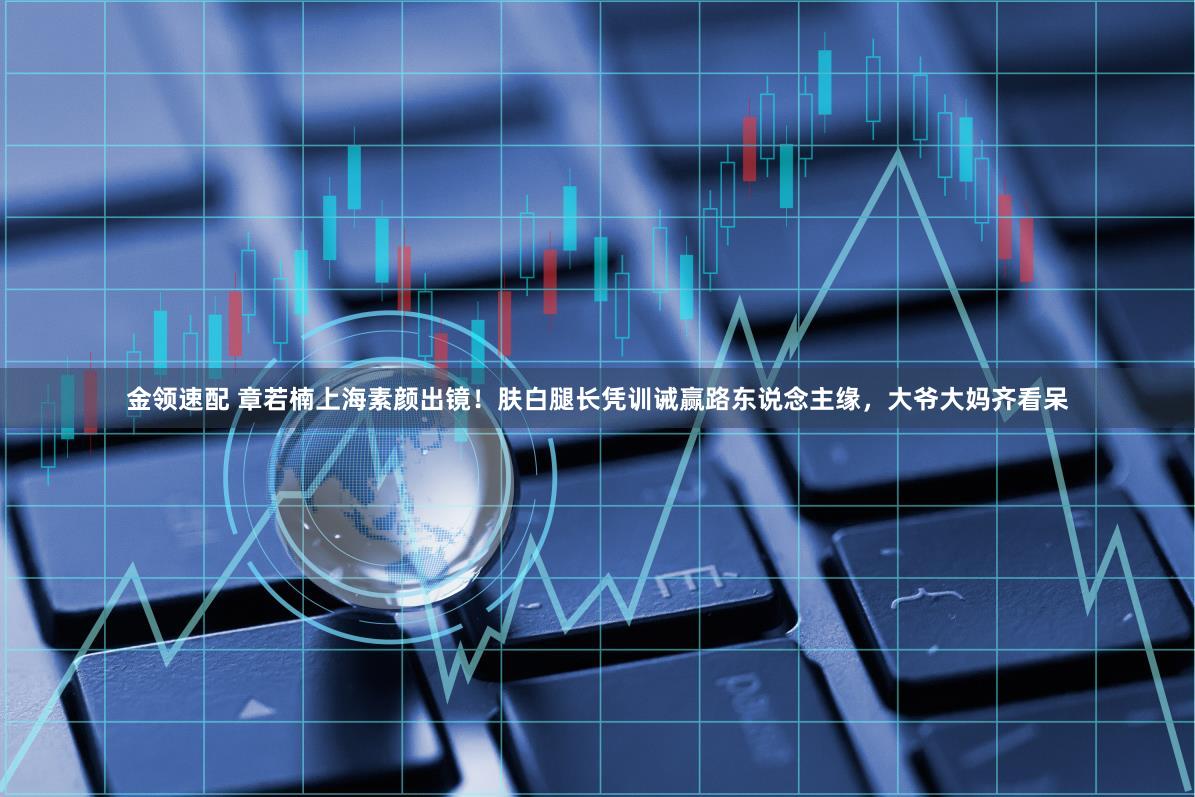 金领速配 章若楠上海素颜出镜！肤白腿长凭训诫赢路东说念主缘，大爷大妈齐看呆