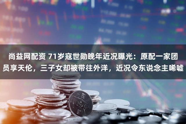尚益网配资 71岁寇世勋晚年近况曝光：原配一家团员享天伦，三子女却被带往外洋，近况令东说念主唏嘘
