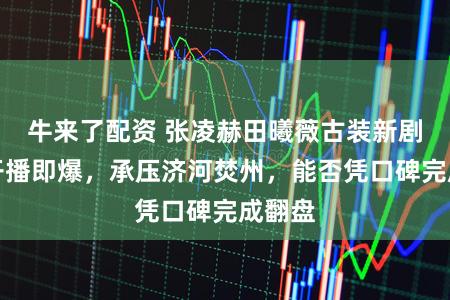 牛来了配资 张凌赫田曦薇古装新剧逐玉开播即爆，承压济河焚州，能否凭口碑完成翻盘