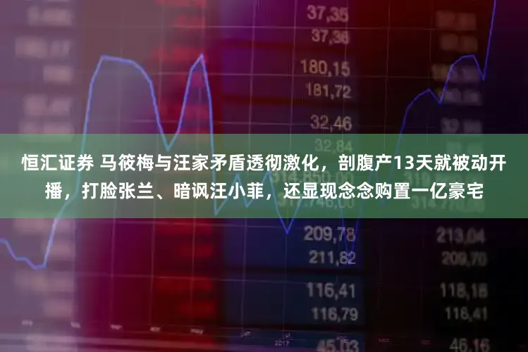 恒汇证券 马筱梅与汪家矛盾透彻激化，剖腹产13天就被动开播，打脸张兰、暗讽汪小菲，还显现念念购置一亿豪宅
