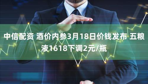 中信配资 酒价内参3月18日价钱发布 五粮液1618下调2元/瓶