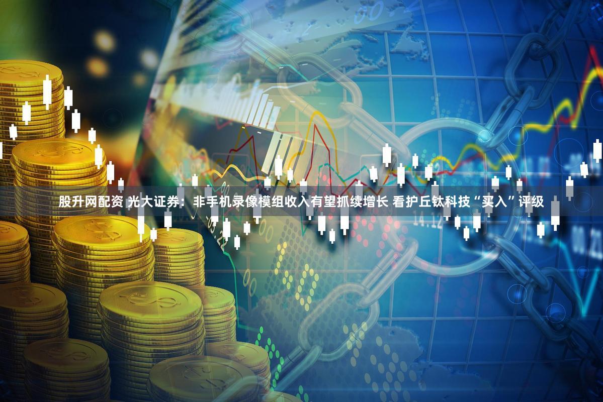 股升网配资 光大证券：非手机录像模组收入有望抓续增长 看护丘钛科技“买入”评级