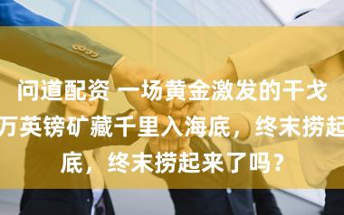 问道配资 一场黄金激发的干戈，7000万英镑矿藏千里入海底，终末捞起来了吗？