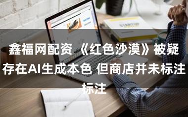 鑫福网配资 《红色沙漠》被疑存在AI生成本色 但商店并未标注