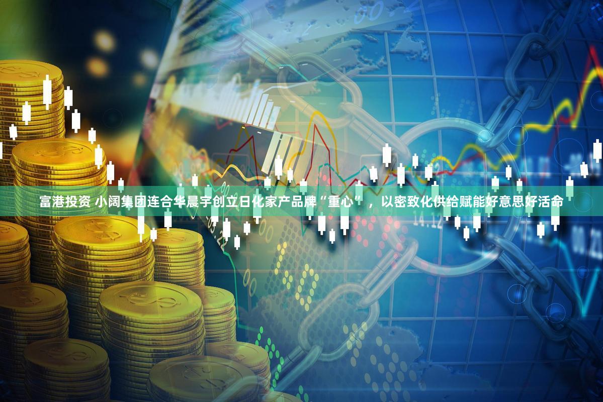 富港投资 小阔集团连合华晨宇创立日化家产品牌“重心” ，以密致化供给赋能好意思好活命