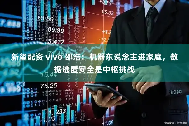 新玺配资 vivo 邵浩：机器东说念主进家庭，数据逃匿安全是中枢挑战