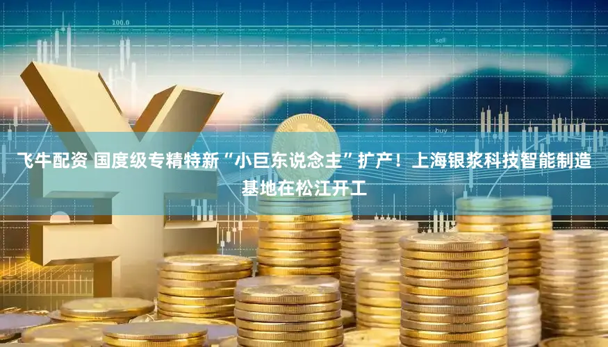 飞牛配资 国度级专精特新“小巨东说念主”扩产！上海银浆科技智能制造基地在松江开工