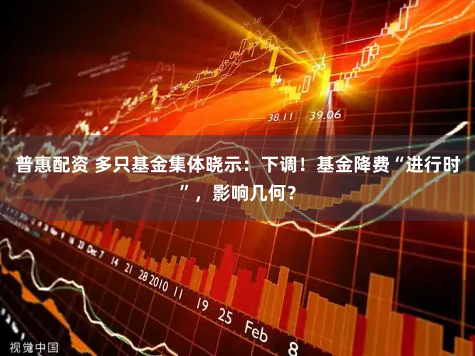 普惠配资 多只基金集体晓示:下调!基金降费“进行时”,影响几何?